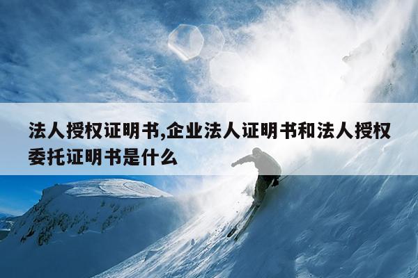 法人授权证明书,企业法人证明书和法人授权委托证明书是什么