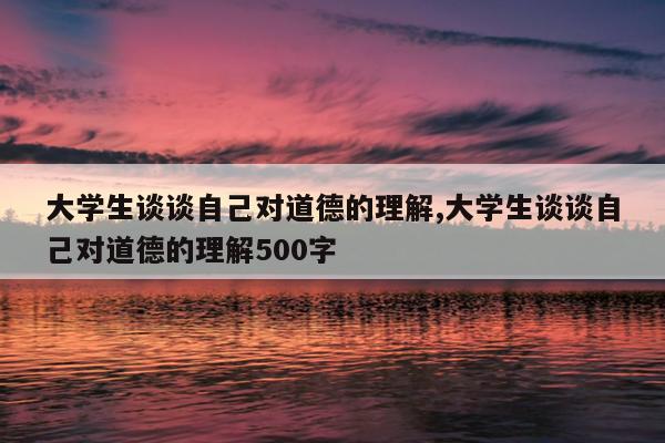 大学生谈谈自己对道德的理解,大学生谈谈自己对道德的理解500字