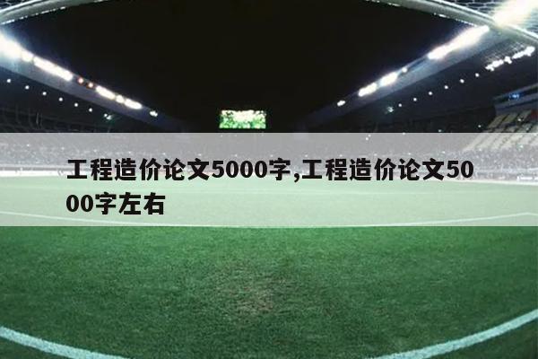 工程造价论文5000字,工程造价论文5000字左右
