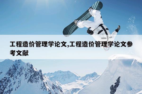工程造价管理学论文,工程造价管理学论文参考文献