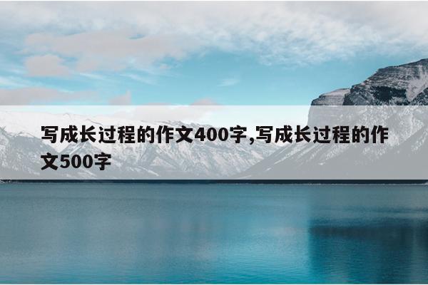 写成长过程的作文400字,写成长过程的作文500字