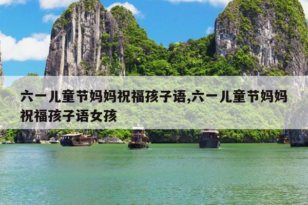 六一儿童节妈妈祝福孩子语,六一儿童节妈妈祝福孩子语女孩