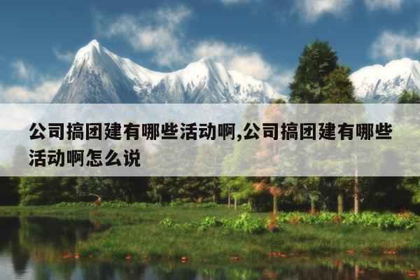 公司搞团建有哪些活动啊,公司搞团建有哪些活动啊怎么说