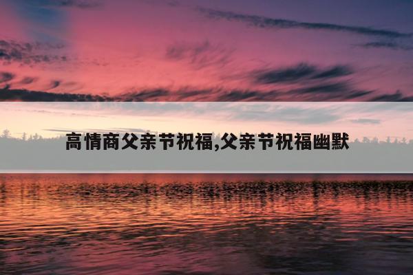 高情商父亲节祝福,父亲节祝福幽默