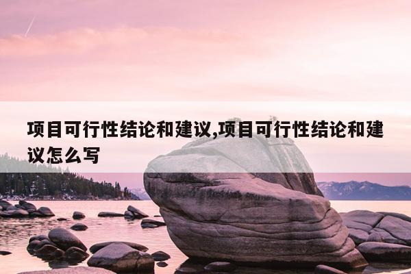 项目可行性结论和建议,项目可行性结论和建议怎么写