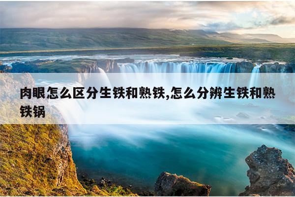 肉眼怎么区分生铁和熟铁,怎么分辨生铁和熟铁锅