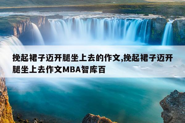 挽起裙子迈开腿坐上去的作文,挽起裙子迈开腿坐上去作文MBA智库百
