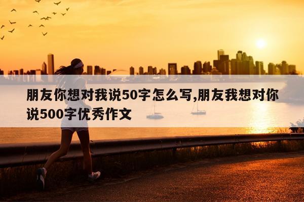 朋友你想对我说50字怎么写,朋友我想对你说500字优秀作文