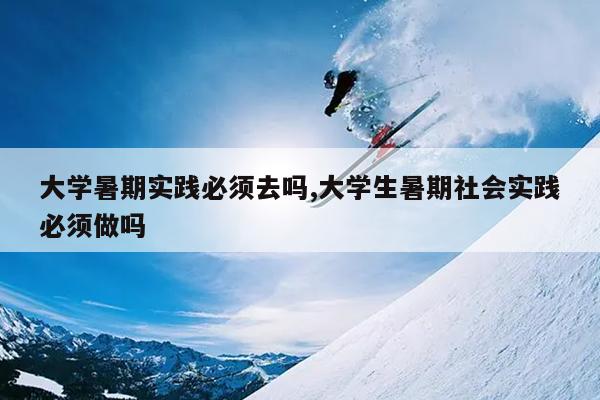 大学暑期实践必须去吗,大学生暑期社会实践必须做吗