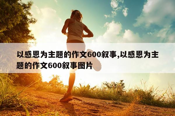 以感恩为主题的作文600叙事,以感恩为主题的作文600叙事图片