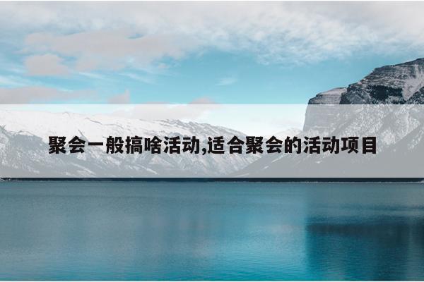 聚会一般搞啥活动,适合聚会的活动项目
